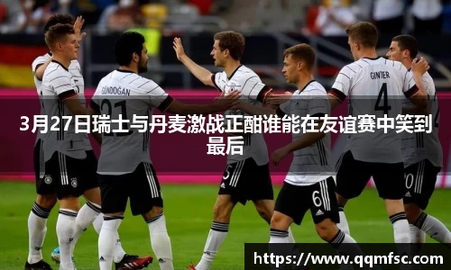 3月27日瑞士与丹麦激战正酣谁能在友谊赛中笑到最后